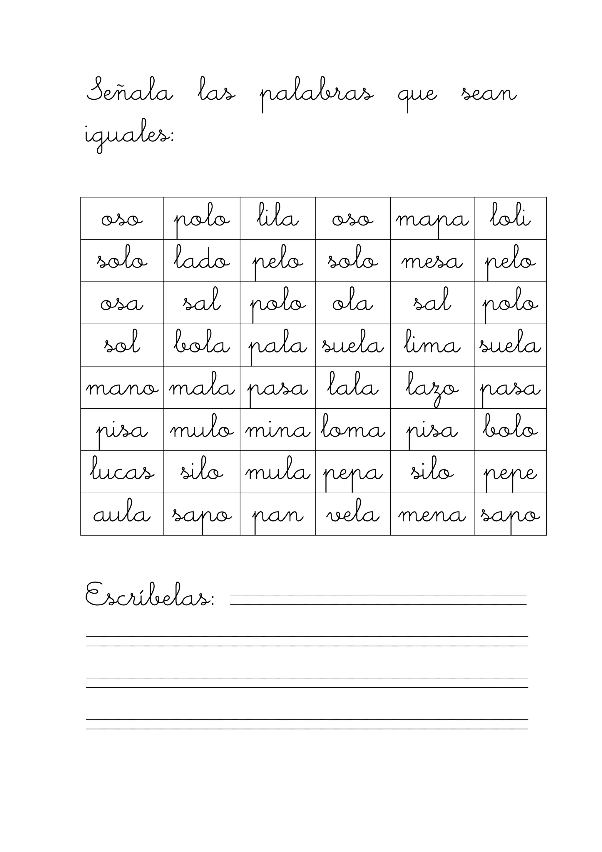 Señala las palabras que seanSeñala las palabras que seanSeñala las palabras que seanSeñala las palabras que sean
iguales:iguales:iguales:iguales:
osoosoosooso polopolopolopolo lilalilalilalila osoosoosooso mapamapamapamapa loliloliloliloli
solosolosolosolo ladoladoladolado pelopelopelopelo solosolosolosolo mesamesamesamesa pelopelopelopelo
ososososaaaa salsalsalsal polopolopolopolo olaolaolaola salsalsalsal polopolopolopolo
solsolsolsol bolabolabolabola palapalapalapala suelasuelasuelasuela limalimalimalima suelasuelasuelasuela
manomanomanomano malamalamalamala pasapasapasapasa lalalalalalalala lazolazolazolazo pasapasapasapasa
pisapisapisapisa mulomulomulomulo minaminaminamina lomalomalomaloma pisapisapisapisa bolobolobolobolo
lucaslucaslucaslucas silosilosilosilo mulamulamulamula pepapepapepapepa silosilosilosilo pepepepepepepepe
aulaaulaaulaaula saposaposaposapo panpanpanpan velavelavelavela menamenamenamena saposaposaposapo
Escríbelas:Escríbelas:Escríbelas:Escríbelas:
 