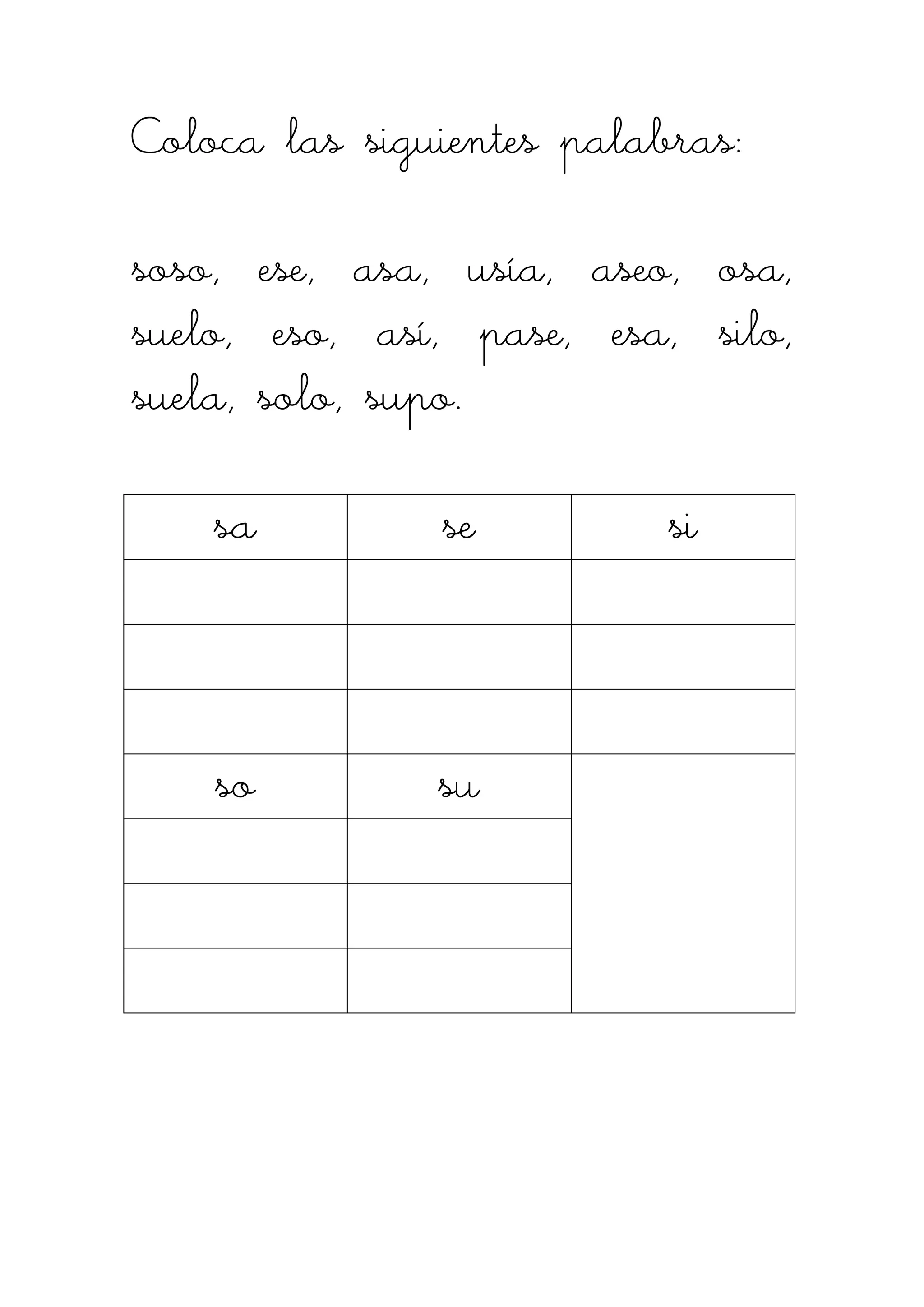 Coloca las siguientes palabras:Coloca las siguientes palabras:Coloca las siguientes palabras:Coloca las siguientes palabras:
soso, ese, asa, usía, aseo, osa,soso, ese, asa, usía, aseo, osa,soso, ese, asa, usía, aseo, osa,soso, ese, asa, usía, aseo, osa,
suelo, eso, así, pase, esa, silo,suelo, eso, así, pase, esa, silo,suelo, eso, así, pase, esa, silo,suelo, eso, así, pase, esa, silo,
suela, solo, supo.suela, solo, supo.suela, solo, supo.suela, solo, supo.
sasasasa sesesese sisisisi
sosososo susususu
 