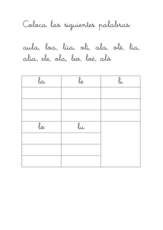 Coloca las siguientes palabras:Coloca las siguientes palabras:Coloca las siguientes palabras:Coloca las siguientes palabras:
aula, loa, lúa, olí, ala, olé, lía,aula, loa, lúa, olí, ala, olé, lía,aula, loa, lúa, olí, ala, olé, lía,aula, loa, lúa, olí, ala, olé, lía,
alía, ele, ola, leo, loé, alóalía, ele, ola, leo, loé, alóalía, ele, ola, leo, loé, alóalía, ele, ola, leo, loé, aló
lalalala lelelele lililili
lolololo lulululu
 