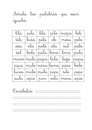 Señala lasSeñala lasSeñala lasSeñala las palabras que seanpalabras que seanpalabras que seanpalabras que sean
iguales:iguales:iguales:iguales:
lilalilalilalila pilapilapilapila lilalilalilalila pilapilapilapila mapamapamapamapa loliloliloliloli
teleteleteletele ladoladoladolado pelopelopelopelo eleeleeleele mesamesamesamesa pelopelopelopelo
osaosaosaosa olaolaolaola polopolopolopolo olaolaolaola salsalsalsal polopolopolopolo
solsolsolsol bolabolabolabola palapalapalapala lemalemalemalema limalimalimalima palapalapalapala
manomanomanomano malamalamalamala papapapapapapapa lalalalalalalala lazolazolazolazo papapapapapapapa
pipapipapipapipa mulomulomulomulo minaminaminamina lomalomalomaloma pipapipapipapipa bolobolobolobolo
lucaslucaslucaslucas malomalomalomalo mulamulamulamula pepepepepepepepe silosilosilosilo pepepepepepepepe
aulaaulaaulaaula apioapioapioapio panpanpanpan vevevevelalalala menamenamenamena apioapioapioapio
Escríbelas:Escríbelas:Escríbelas:Escríbelas:
 