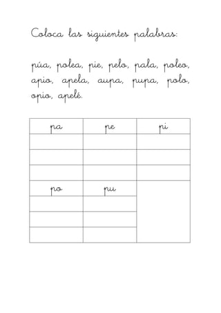 Coloca las siguientes palabras:Coloca las siguientes palabras:Coloca las siguientes palabras:Coloca las siguientes palabras:
púa, polea, pie, pelo, pala, poleo,púa, polea, pie, pelo, pala, poleo,púa, polea, pie, pelo, pala, poleo,púa, polea, pie, pelo, pala, poleo,
apio, apela, aupa, pupa, polo,apio, apela, aupa, pupa, polo,apio, apela, aupa, pupa, polo,apio, apela, aupa, pupa, polo,
opio, apelé.opio, apelé.opio, apelé.opio, apelé.
papapapa pepepepe pipipipi
popopopo pupupupu
 