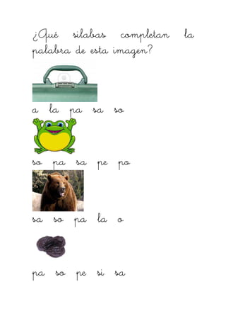 ¿Qué silabas completan la¿Qué silabas completan la¿Qué silabas completan la¿Qué silabas completan la
palabra de esta imagen?palabra de esta imagen?palabra de esta imagen?palabra de esta imagen?
a la pa sa soa la pa sa soa la pa sa soa la pa sa so
so pa sa pe poso pa sa pe poso pa sa pe poso pa sa pe po
sa so pa la osa so pa la osa so pa la osa so pa la o
pa so pe si sapa so pe si sapa so pe si sapa so pe si sa
 
