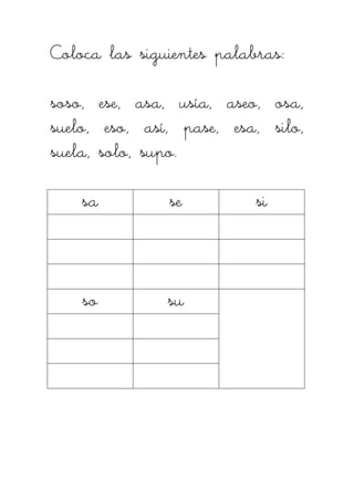 Coloca las siguientes palabras:Coloca las siguientes palabras:Coloca las siguientes palabras:Coloca las siguientes palabras:
soso, ese, asa, usía, aseo, osa,soso, ese, asa, usía, aseo, osa,soso, ese, asa, usía, aseo, osa,soso, ese, asa, usía, aseo, osa,
suelo, eso, así, pase, esa, silo,suelo, eso, así, pase, esa, silo,suelo, eso, así, pase, esa, silo,suelo, eso, así, pase, esa, silo,
suela, solo, supo.suela, solo, supo.suela, solo, supo.suela, solo, supo.
sasasasa sesesese sisisisi
sosososo susususu
 