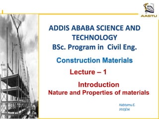 ADDIS ABABA SCIENCE AND
TECHNOLOGY
BSc. Program in Civil Eng.
Construction Materials
Habtamu E.
2023/24
Lecture – 1
Introduction
Nature and Properties of materials
1/21/2024
 