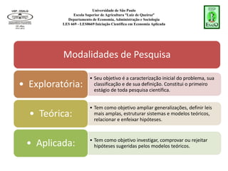 Universidade de São Paulo
Escola Superior de Agricultura “Luiz de Queiroz”
Departamento de Economia, Administração e Sociologia
LES 669 - LES0669 Iniciação Científica em Economia Aplicada
Modalidades de Pesquisa
• Seu objetivo é a caracterização inicial do problema, sua
classificação e de sua definição. Constitui o primeiro
estágio de toda pesquisa científica.
• Exploratória:
• Tem como objetivo ampliar generalizações, definir leis
mais amplas, estruturar sistemas e modelos teóricos,
relacionar e enfeixar hipóteses.
• Teórica:
• Tem como objetivo investigar, comprovar ou rejeitar
hipóteses sugeridas pelos modelos teóricos.
• Aplicada:
 