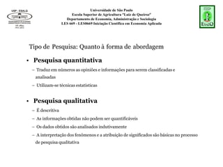 Universidade de São Paulo
Escola Superior de Agricultura “Luiz de Queiroz”
Departamento de Economia, Administração e Sociologia
LES 669 - LES0669 Iniciação Científica em Economia Aplicada
Tipo de Pesquisa: Quanto à forma de abordagem
• Pesquisa quantitativa
– Traduz em números as opiniões e informações para serem classificadas e
analisadas
– Utilizam-se técnicas estatísticas
• Pesquisa qualitativa
– É descritiva
– As informações obtidas não podem ser quantificáveis
– Os dados obtidos são analisados indutivamente
– A interpretação dos fenômenos e a atribuição de significados são básicas no processo
de pesquisa qualitativa
 