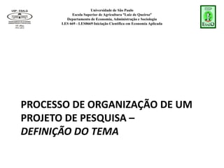 Universidade de São Paulo
Escola Superior de Agricultura “Luiz de Queiroz”
Departamento de Economia, Administração e Sociologia
LES 669 - LES0669 Iniciação Científica em Economia Aplicada
PROCESSO DE ORGANIZAÇÃO DE UM
PROJETO DE PESQUISA –
DEFINIÇÃO DO TEMA
 