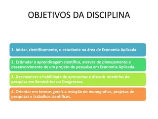 OBJETIVOS DA DISCIPLINA
1. Iniciar, cientificamente, o estudante na área de Economia Aplicada.
2. Estimular a aprendizagem científica, através do planejamento e
desenvolvimento de um projeto de pesquisa em Economia Aplicada.
3. Desenvolver a habilidade de apresentar e discutir relatórios de
pesquisa em Seminários ou Congressos.
4. Orientar em termos gerais a redação de monografias, projetos de
pesquisas e trabalhos científicos.
 