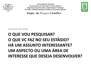 Universidade de São Paulo
Escola Superior de Agricultura “Luiz de Queiroz”
Departamento de Economia, Administração e Sociologia
LES 669 - LES0669 Iniciação Científica em Economia Aplicada
O QUE VOU PESQUISAR?
O QUE VC FAZ NO SEU ESTÁGIO?
HÁ UM ASSUNTO INTERESSANTE?
UM ASPECTO OU UMA ÁREA DE
INTERESSE QUE DESEJA DESENVOLVER?
ESCOLHA DO TEMA
Etapas da Pesquisa Cientifica
 