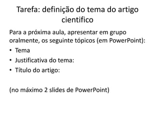 Tarefa: definição do tema do artigo
cientifico
Para a próxima aula, apresentar em grupo
oralmente, os seguinte tópicos (em PowerPoint):
• Tema
• Justificativa do tema:
• Título do artigo:
(no máximo 2 slides de PowerPoint)
 
