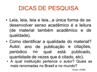 DICAS DE PESQUISA
• Leia, leia, leia e leia...a única forma de se
desenvolver senso acadêmico é a leitura
(de material também acadêmico e de
qualidade).
• Como
Autor,
identificar a qualidade do
e
material?
citações,
ano de
no
publicação
periódico qual está publicado,
quantidade de vezes que é citado, etc).
Fonte: UFMG
• A qual instituição pertence o autor? Quais as
mais renomadas no Brasil e no mundo?
 