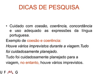 DICAS DE PESQUISA
• Cuidado com coesão, coerência, concordância
e uso adequado as expressões da língua
portuguesa.
Exemplo de coesão e coerência:
Houve vários imprevistos durante a viagem.Tudo
foi cuidadosamente planejado.
Tudo foi cuidadosamente planejado para a
viagem, no entanto, houve vários imprevistos.
 