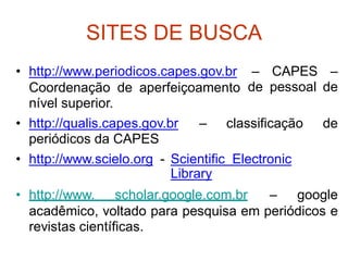 SITES DE BUSCA
• http://www.periodicos.capes.gov.br –
de
CAPES
pessoal
–
de
Coordenação de
nível superior.
aperfeiçoamento
• http://qualis.capes.gov.br
periódicos da CAPES
– classificação de
• http://www.scielo.org - Scientific Electronic
Library
• http://www. scholar.google.com.br – google
acadêmico, voltado para pesquisa em periódicos e
revistas científicas.
 