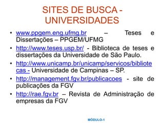SITES DE BUSCA -
UNIVERSIDADES
• www.ppgem.eng.ufmg.br
Dissertações – PPGEM/UFMG
– Teses e
• http://www.teses.usp.br/ - Biblioteca de teses e
dissertações da Universidade de São Paulo.
http://www.unicamp.br/unicamp/servicos/bibliote
cas - Universidade de Campinas – SP.
•
• http://management.fgv.br/publicacoes
publicações da FGV
- site de
• http://rae.fgv.br – Revista de Administração de
empresas da FGV
MÓDULO-1
 