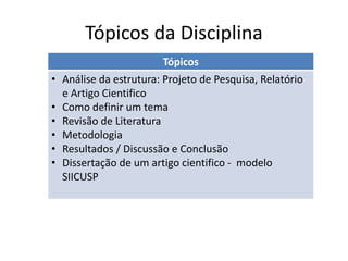 Tópicos da Disciplina
Tópicos
• Análise da estrutura: Projeto de Pesquisa, Relatório
e Artigo Cientifico
• Como definir um tema
• Revisão de Literatura
• Metodologia
• Resultados / Discussão e Conclusão
• Dissertação de um artigo cientifico - modelo
SIICUSP
 