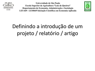 Universidade de São Paulo
Escola Superior de Agricultura “Luiz de Queiroz”
Departamento de Economia, Administração e Sociologia
LES 669 - LES0669 Iniciação Científica em Economia Aplicada
Definindo a introdução de um
projeto / relatório / artigo
 