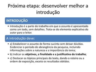 Próxima etapa: desenvolver melhor a
introdução
INTRODUÇÃO
• Introdução é a parte do trabalho em que o assunto é apresentado
como um todo, sem detalhes. Trata-se do elemento explicativo do
autor para o leitor.
A introdução deve:
• a) Estabelecer o assunto de forma sucinta sem deixar dúvidas.
Evidenciar o período de abrangência da pesquisa, incluindo
informações sobre a natureza e a importância do tema;
• b) Indicar os objetivos, a finalidade e a justificativa do trabalho;
• c) Destacar os tópicos principais do texto, dando o roteiro ou a
ordem de exposição, exceto os resultados obtidos.
 