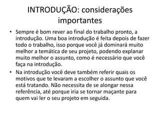 INTRODUÇÃO: considerações
importantes
• Sempre é bom rever ao final do trabalho pronto, a
introdução. Uma boa introdução é feita depois de fazer
todo o trabalho, isso porque você já dominará muito
melhor a temática de seu projeto, podendo explanar
muito melhor o assunto, como é necessário que você
faça na introdução.
• Na introdução você deve também referir quais os
motivos que te levaram a escolher o assunto que você
está tratando. Não necessita de se alongar nessa
referência, até porque iria se tornar maçante para
quem vai ler o seu projeto em seguida.
 