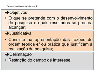 Objetivos
• O
da
que se pretende com o desenvolvimento
pesquisa e quais resultados se procura
alcançar;
Justificativa
• Consiste na apresentação das razões de
ordem teórica e/ ou prática que
realização da pesquisa;
Delimitação
justificam a
• Restrição do campo de interesse.
Elementos chaves na introdução
 