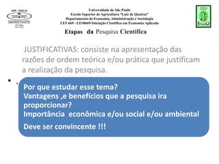 Universidade de São Paulo
Escola Superior de Agricultura “Luiz de Queiroz”
Departamento de Economia, Administração e Sociologia
LES 669 - LES0669 Iniciação Científica em Economia Aplicada
Por que estudar esse tema?
Vantagens ,e benefícios que a pesquisa ira
proporcionar?
Importância econômica e/ou social e/ou ambiental
Deve ser convincente !!!
JUSTIFICATIVAS: consiste na apresentação das
razões de ordem teórica e/ou prática que justificam
a realização da pesquisa.
Etapas da Pesquisa Cientifica
• .
 