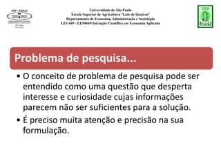Universidade de São Paulo
Escola Superior de Agricultura “Luiz de Queiroz”
Departamento de Economia, Administração e Sociologia
LES 669 - LES0669 Iniciação Científica em Economia Aplicada
Problema de pesquisa...
• O conceito de problema de pesquisa pode ser
entendido como uma questão que desperta
interesse e curiosidade cujas informações
parecem não ser suficientes para a solução.
• É preciso muita atenção e precisão na sua
formulação.
 