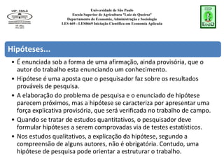 Universidade de São Paulo
Escola Superior de Agricultura “Luiz de Queiroz”
Departamento de Economia, Administração e Sociologia
LES 669 - LES0669 Iniciação Científica em Economia Aplicada
Hipóteses...
• É enunciada sob a forma de uma afirmação, ainda provisória, que o
autor do trabalho esta enunciando um conhecimento.
• Hipótese é uma aposta que o pesquisador faz sobre os resultados
prováveis de pesquisa.
• A elaboração do problema de pesquisa e o enunciado de hipótese
parecem próximos, mas a hipótese se caracteriza por apresentar uma
força explicativa provisória, que será verificada no trabalho de campo.
• Quando se tratar de estudos quantitativos, o pesquisador deve
formular hipóteses a serem comprovadas via de testes estatísticos.
• Nos estudos qualitativos, a explicação da hipótese, segundo a
compreensão de alguns autores, não é obrigatória. Contudo, uma
hipótese de pesquisa pode orientar a estruturar o trabalho.
 