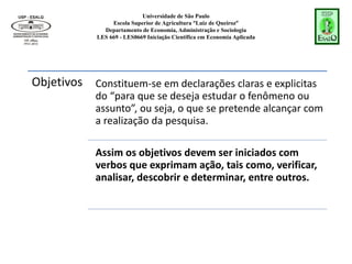 Universidade de São Paulo
Escola Superior de Agricultura “Luiz de Queiroz”
Departamento de Economia, Administração e Sociologia
LES 669 - LES0669 Iniciação Científica em Economia Aplicada
Objetivos Constituem-se em declarações claras e explicitas
do “para que se deseja estudar o fenômeno ou
assunto”, ou seja, o que se pretende alcançar com
a realização da pesquisa.
Assim os objetivos devem ser iniciados com
verbos que exprimam ação, tais como, verificar,
analisar, descobrir e determinar, entre outros.
 