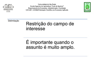 Universidade de São Paulo
Escola Superior de Agricultura “Luiz de Queiroz”
Departamento de Economia, Administração e Sociologia
LES 669 - LES0669 Iniciação Científica em Economia Aplicada
Delimitação
Restrição do campo de
interesse
É importante quando o
assunto é muito amplo.
 