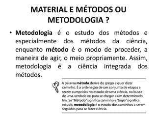 MATERIAL E MÉTODOS OU
METODOLOGIA ?
• Metodologia é o estudo dos métodos e
especialmente dos métodos da ciência,
enquanto método é o modo de proceder, a
maneira de agir, o meio propriamente. Assim,
metodologia é a ciência integrada dos
métodos.
 