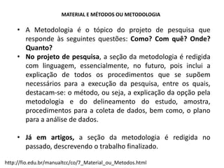 http://fio.edu.br/manualtcc/co/7_Material_ou_Metodos.html
MATERIAL E MÉTODOS OU METODOLOGIA
• A Metodologia é o tópico do projeto de pesquisa que
responde às seguintes questões: Como? Com quê? Onde?
Quanto?
• No projeto de pesquisa, a seção da metodologia é redigida
com linguagem, essencialmente, no futuro, pois inclui a
explicação de todos os procedimentos que se supõem
necessários para a execução da pesquisa, entre os quais,
destacam-se: o método, ou seja, a explicação da opção pela
metodologia e do delineamento do estudo, amostra,
procedimentos para a coleta de dados, bem como, o plano
para a análise de dados.
• Já em artigos, a seção da metodologia é redigida no
passado, descrevendo o trabalho finalizado.
 