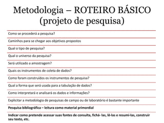 Metodologia – ROTEIRO BÁSICO
(projeto de pesquisa)
Como se procederá a pesquisa?
Caminhos para se chegar aos objetivos propostos
Qual o tipo de pesquisa?
Qual o universo da pesquisa?
Será utilizado a amostragem?
Quais os instrumentos de coleta de dados?
Como foram construídos os instrumentos de pesquisa?
Qual a forma que será usada para a tabulação de dados?
Como interpretará e analisará os dados e informações?
Explicitar a metodologia de pesquisas de campo ou de laboratório é bastante importante
Pesquisa bibliográfica – leitura como material primordial
Indicar como pretende acessar suas fontes de consulta, fichá- las, lê-las e resumi-las, construir
seu texto, etc.
 