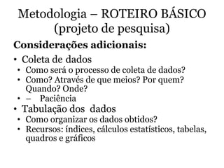 Metodologia – ROTEIRO BÁSICO
(projeto de pesquisa)
Considerações adicionais:
• Coleta de dados
• Como será o processo de coleta de dados?
• Como? Através de que meios? Por quem?
Quando? Onde?
• – Paciência
• Tabulação dos dados
• Como organizar os dados obtidos?
• Recursos: índices, cálculos estatísticos, tabelas,
quadros e gráficos
 