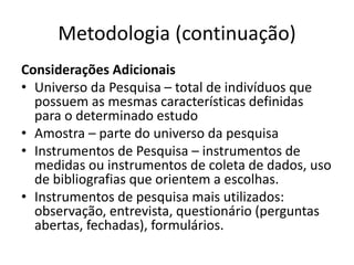 Metodologia (continuação)
Considerações Adicionais
• Universo da Pesquisa – total de indivíduos que
possuem as mesmas características definidas
para o determinado estudo
• Amostra – parte do universo da pesquisa
• Instrumentos de Pesquisa – instrumentos de
medidas ou instrumentos de coleta de dados, uso
de bibliografias que orientem a escolhas.
• Instrumentos de pesquisa mais utilizados:
observação, entrevista, questionário (perguntas
abertas, fechadas), formulários.
 
