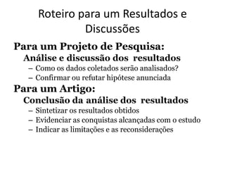 Roteiro para um Resultados e
Discussões
Para um Projeto de Pesquisa:
Análise e discussão dos resultados
– Como os dados coletados serão analisados?
– Confirmar ou refutar hipótese anunciada
Para um Artigo:
Conclusão da análise dos resultados
– Sintetizar os resultados obtidos
– Evidenciar as conquistas alcançadas com o estudo
– Indicar as limitações e as reconsiderações
 