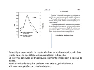 Para artigos, dependendo da revista, ele deve ser muito resumido, não deve
repetir frases do que já foi escrito no resultados e discussão.
Só escreva a conclusão do trabalho, especialmente linkado com o objetivo do
estudo.
Para Relatórios de Pesquisa, pode ser mais extenso, principalmente
adicionando sugestões de trabalhos futuros.
 