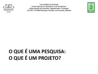 Universidade de São Paulo
Escola Superior de Agricultura “Luiz de Queiroz”
Departamento de Economia, Administração e Sociologia
LES 669 - LES0669 Iniciação Científica em Economia Aplicada
O QUE É UMA PESQUISA:
O QUE É UM PROJETO?
 