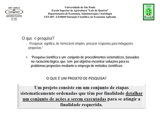 Universidade de São Paulo
Escola Superior de Agricultura “Luiz de Queiroz”
Departamento de Economia, Administração e Sociologia
LES 669 - LES0669 Iniciação Científica em Economia Aplicada
O QUE É UM PROJETO DE PESQUISA?
O que é pesquisa?
– “Pesquisar, significa, de forma bem simples, procurar respostas para indagações
propostas.”
• “Pesquisa científica é um conjunto de procedimentos sistemáticos, baseados
no raciocínio lógico, que tem por objetivo encontrar soluções para os
problemas propostos mediante o emprego de métodos científicos.”
 