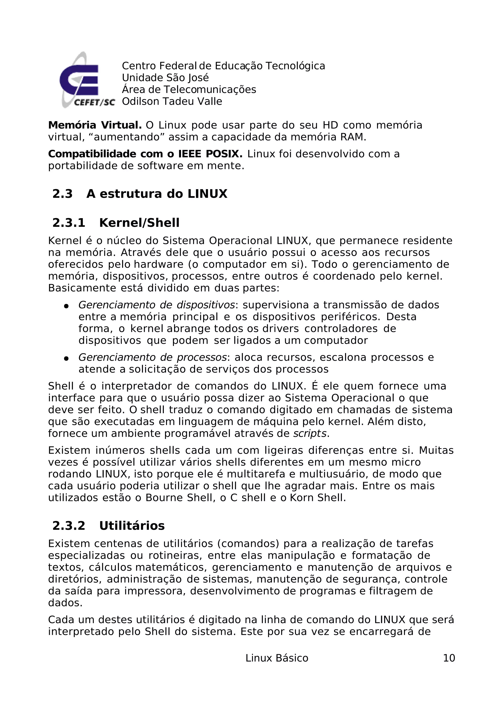 Centro Federal de Educação Tecnológica
             Unidade São José
             Área de Telecomunicações
             Odilson Tadeu Valle

Memória Virtual. O Linux pode usar parte do seu HD como memória
virtual, “aumentando” assim a capacidade da memória RAM.
Compatibilidade com o IEEE POSIX. Linux foi desenvolvido com a
portabilidade de software em mente.

2.3     A estrutura do LINUX

2.3.1    Kernel/Shell
Kernel é o núcleo do Sistema Operacional LINUX, que permanece residente
na memória. Através dele que o usuário possui o acesso aos recursos
oferecidos pelo hardware (o computador em si). Todo o gerenciamento de
memória, dispositivos, processos, entre outros é coordenado pelo kernel.
Basicamente está dividido em duas partes:
  ●   Gerenciamento de dispositivos: supervisiona a transmissão de dados
      entre a memória principal e os dispositivos periféricos. Desta
      forma, o kernel abrange todos os drivers controladores de
      dispositivos que podem ser ligados a um computador
  ●   Gerenciamento de processos: aloca recursos, escalona processos e
      atende a solicitação de serviços dos processos
Shell é o interpretador de comandos do LINUX. É ele quem fornece uma
interface para que o usuário possa dizer ao Sistema Operacional o que
deve ser feito. O shell traduz o comando digitado em chamadas de sistema
que são executadas em linguagem de máquina pelo kernel. Além disto,
fornece um ambiente programável através de scripts.
Existem inúmeros shells cada um com ligeiras diferenças entre si. Muitas
vezes é possível utilizar vários shells diferentes em um mesmo micro
rodando LINUX, isto porque ele é multitarefa e multiusuário, de modo que
cada usuário poderia utilizar o shell que lhe agradar mais. Entre os mais
utilizados estão o Bourne Shell, o C shell e o Korn Shell.

2.3.2    Utilitários
Existem centenas de utilitários (comandos) para a realização de tarefas
especializadas ou rotineiras, entre elas manipulação e formatação de
textos, cálculos matemáticos, gerenciamento e manutenção de arquivos e
diretórios, administração de sistemas, manutenção de segurança, controle
da saída para impressora, desenvolvimento de programas e filtragem de
dados.
Cada um destes utilitários é digitado na linha de comando do LINUX que será
interpretado pelo Shell do sistema. Este por sua vez se encarregará de

                                    Linux Básico                           10
 