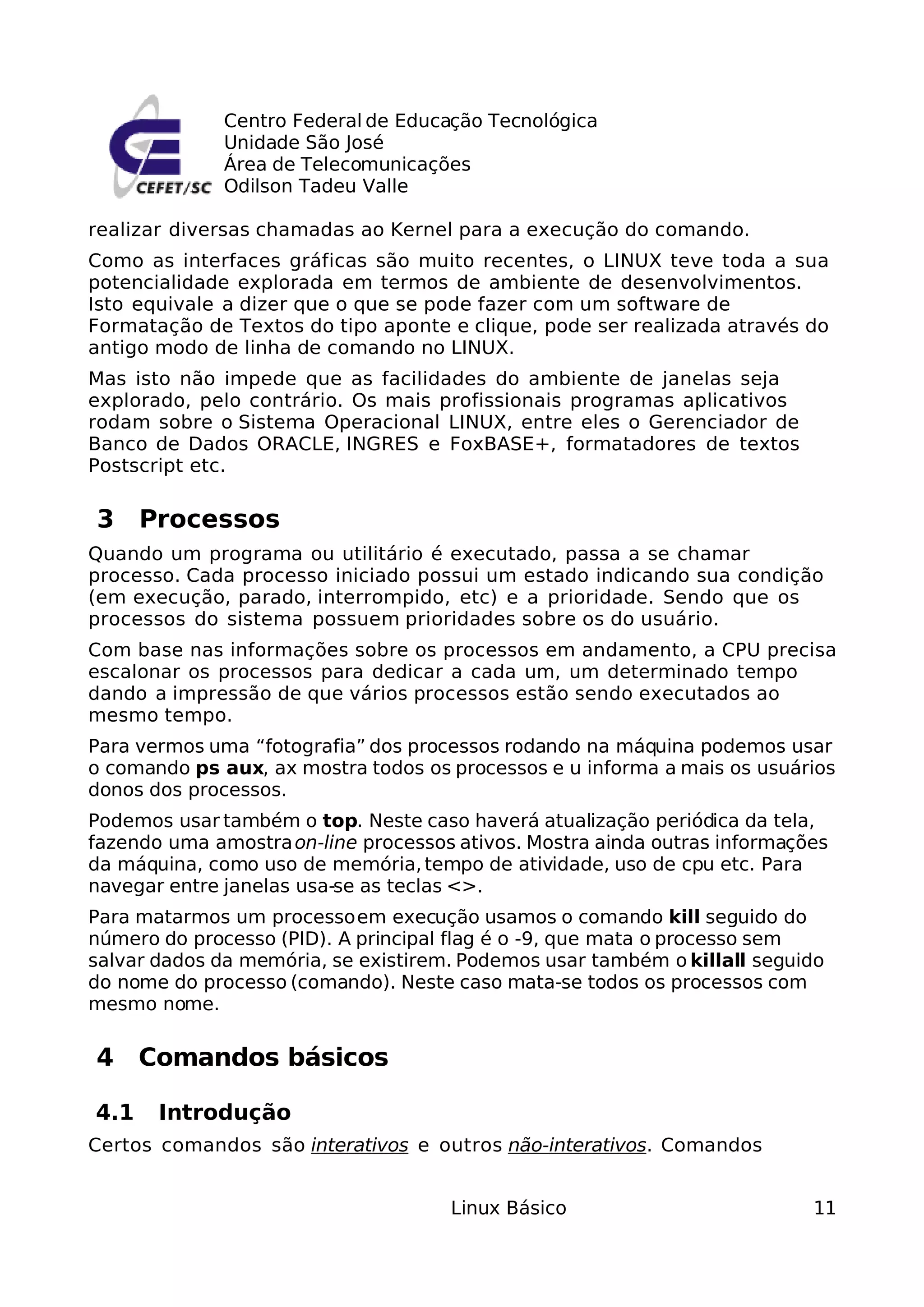 Centro Federal de Educação Tecnológica
              Unidade São José
              Área de Telecomunicações
              Odilson Tadeu Valle

realizar diversas chamadas ao Kernel para a execução do comando.
Como as interfaces gráficas são muito recentes, o LINUX teve toda a sua
potencialidade explorada em termos de ambiente de desenvolvimentos.
Isto equivale a dizer que o que se pode fazer com um software de
Formatação de Textos do tipo aponte e clique, pode ser realizada através do
antigo modo de linha de comando no LINUX.
Mas isto não impede que as facilidades do ambiente de janelas seja
explorado, pelo contrário. Os mais profissionais programas aplicativos
rodam sobre o Sistema Operacional LINUX, entre eles o Gerenciador de
Banco de Dados ORACLE, INGRES e FoxBASE+, formatadores de textos
Postscript etc.

3 Processos
Quando um programa ou utilitário é executado, passa a se chamar
processo. Cada processo iniciado possui um estado indicando sua condição
(em execução, parado, interrompido, etc) e a prioridade. Sendo que os
processos do sistema possuem prioridades sobre os do usuário.
Com base nas informações sobre os processos em andamento, a CPU precisa
escalonar os processos para dedicar a cada um, um determinado tempo
dando a impressão de que vários processos estão sendo executados ao
mesmo tempo.
Para vermos uma “fotografia” dos processos rodando na máquina podemos usar
o comando ps aux, ax mostra todos os processos e u informa a mais os usuários
donos dos processos.
Podemos usar também o top. Neste caso haverá atualização periódica da tela,
fazendo uma amostra on-line processos ativos. Mostra ainda outras informações
da máquina, como uso de memória, tempo de atividade, uso de cpu etc. Para
navegar entre janelas usa-se as teclas <>.
Para matarmos um processo em execução usamos o comando kill seguido do
número do processo (PID). A principal flag é o -9, que mata o processo sem
salvar dados da memória, se existirem. Podemos usar também o killall seguido
do nome do processo (comando). Neste caso mata-se todos os processos com
mesmo nome.

4 Comandos básicos

4.1    Introdução
Certos comandos são interativos e outros não-interativos. Comandos


                                     Linux Básico                          11
 