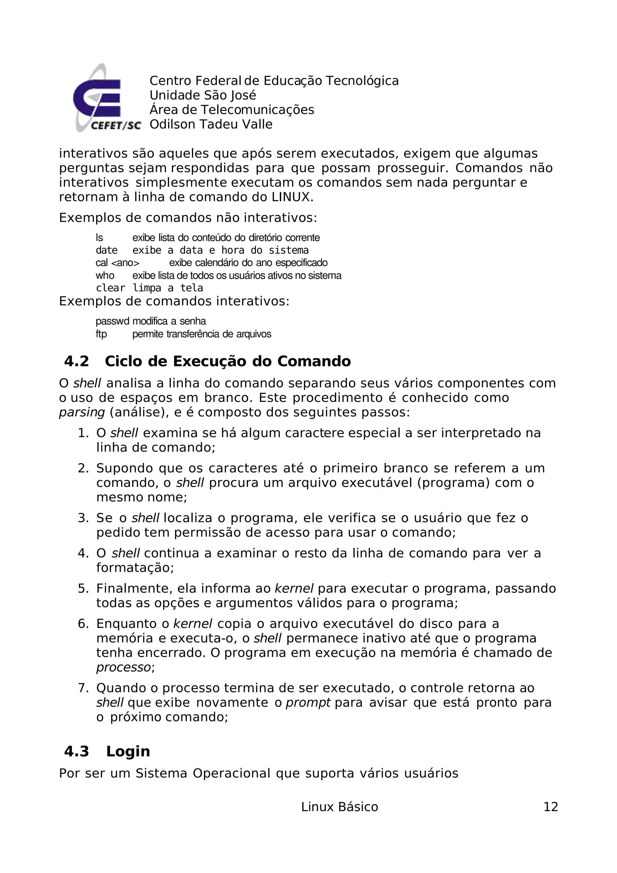 Centro Federal de Educação Tecnológica
                  Unidade São José
                  Área de Telecomunicações
                  Odilson Tadeu Valle

interativos são aqueles que após serem executados, exigem que algumas
perguntas sejam respondidas para que possam prosseguir. Comandos não
interativos simplesmente executam os comandos sem nada perguntar e
retornam à linha de comando do LINUX.
Exemplos de comandos não interativos:
      ls      exibe lista do conteúdo do diretório corrente
      date exibe a data e hora do sistema
      cal <ano>         exibe calendário do ano especificado
      who     exibe lista de todos os usuários ativos no sistema
      clear limpa a tela
Exemplos de comandos interativos:
      passwd modifica a senha
      ftp    permite transferência de arquivos

4.2     Ciclo de Execução do Comando
O shell analisa a linha do comando separando seus vários componentes com
o uso de espaços em branco. Este procedimento é conhecido como
parsing (análise), e é composto dos seguintes passos:
  1. O shell examina se há algum caractere especial a ser interpretado na
     linha de comando;
  2. Supondo que os caracteres até o primeiro branco se referem a um
     comando, o shell procura um arquivo executável (programa) com o
     mesmo nome;
  3. Se o shell localiza o programa, ele verifica se o usuário que fez o
     pedido tem permissão de acesso para usar o comando;
  4. O shell continua a examinar o resto da linha de comando para ver a
     formatação;
  5. Finalmente, ela informa ao kernel para executar o programa, passando
     todas as opções e argumentos válidos para o programa;
  6. Enquanto o kernel copia o arquivo executável do disco para a
     memória e executa-o, o shell permanece inativo até que o programa
     tenha encerrado. O programa em execução na memória é chamado de
     processo;
  7. Quando o processo termina de ser executado, o controle retorna ao
     shell que exibe novamente o prompt para avisar que está pronto para
     o próximo comando;

4.3     Login
Por ser um Sistema Operacional que suporta vários usuários

                                                      Linux Básico          12
 
