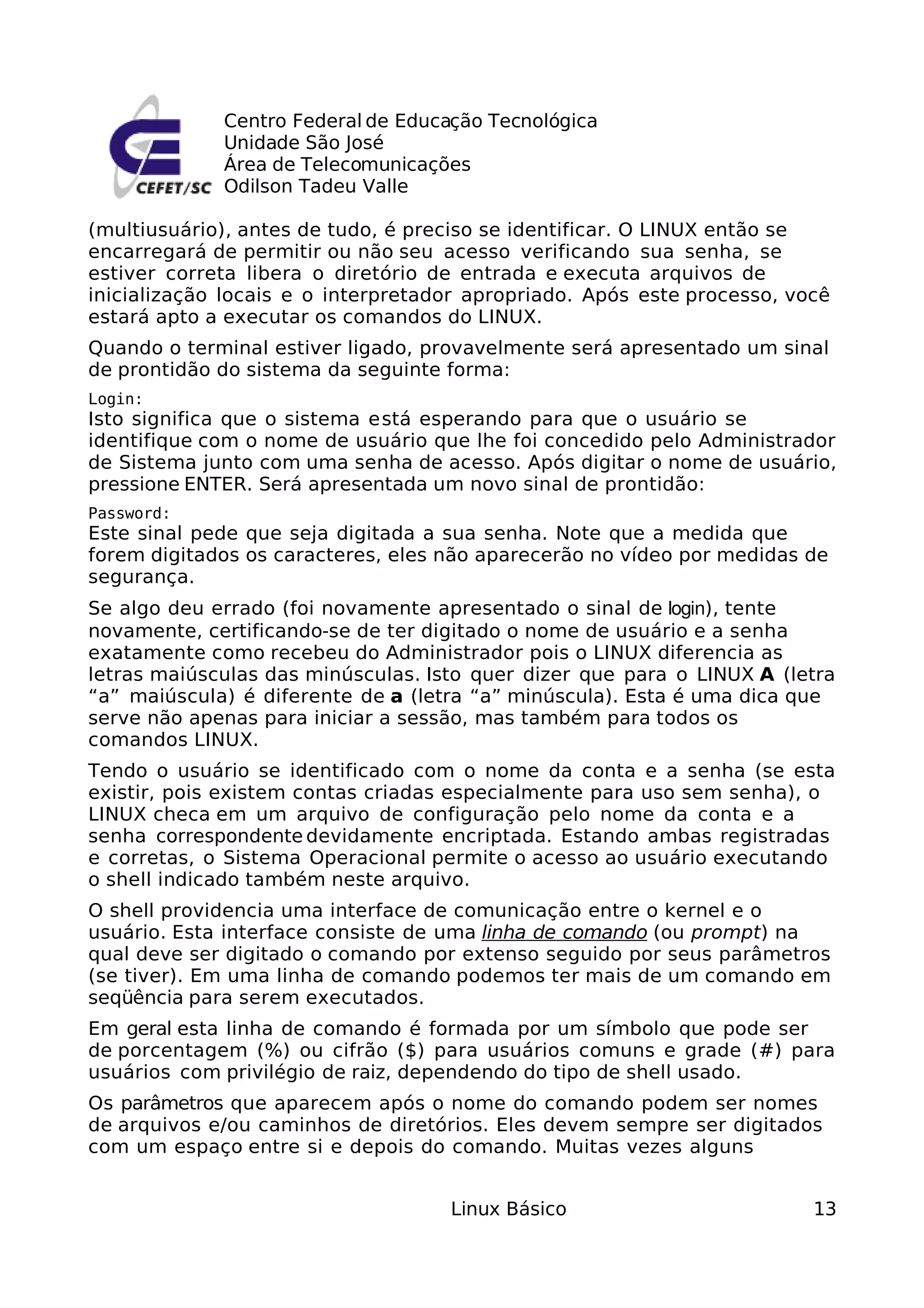 Centro Federal de Educação Tecnológica
             Unidade São José
             Área de Telecomunicações
             Odilson Tadeu Valle

(multiusuário), antes de tudo, é preciso se identificar. O LINUX então se
encarregará de permitir ou não seu acesso verificando sua senha, se
estiver correta libera o diretório de entrada e executa arquivos de
inicialização locais e o interpretador apropriado. Após este processo, você
estará apto a executar os comandos do LINUX.
Quando o terminal estiver ligado, provavelmente será apresentado um sinal
de prontidão do sistema da seguinte forma:
Login:
Isto significa que o sistema está esperando para que o usuário se
identifique com o nome de usuário que lhe foi concedido pelo Administrador
de Sistema junto com uma senha de acesso. Após digitar o nome de usuário,
pressione ENTER. Será apresentada um novo sinal de prontidão:
Password:
Este sinal pede que seja digitada a sua senha. Note que a medida que
forem digitados os caracteres, eles não aparecerão no vídeo por medidas de
segurança.
Se algo deu errado (foi novamente apresentado o sinal de login), tente
novamente, certificando-se de ter digitado o nome de usuário e a senha
exatamente como recebeu do Administrador pois o LINUX diferencia as
letras maiúsculas das minúsculas. Isto quer dizer que para o LINUX A (letra
“a” maiúscula) é diferente de a (letra “a” minúscula). Esta é uma dica que
serve não apenas para iniciar a sessão, mas também para todos os
comandos LINUX.
Tendo o usuário se identificado com o nome da conta e a senha (se esta
existir, pois existem contas criadas especialmente para uso sem senha), o
LINUX checa em um arquivo de configuração pelo nome da conta e a
senha correspondente devidamente encriptada. Estando ambas registradas
e corretas, o Sistema Operacional permite o acesso ao usuário executando
o shell indicado também neste arquivo.
O shell providencia uma interface de comunicação entre o kernel e o
usuário. Esta interface consiste de uma linha de comando (ou prompt) na
qual deve ser digitado o comando por extenso seguido por seus parâmetros
(se tiver). Em uma linha de comando podemos ter mais de um comando em
seqüência para serem executados.
Em geral esta linha de comando é formada por um símbolo que pode ser
de porcentagem (%) ou cifrão ($) para usuários comuns e grade (#) para
usuários com privilégio de raiz, dependendo do tipo de shell usado.
Os parâmetros que aparecem após o nome do comando podem ser nomes
de arquivos e/ou caminhos de diretórios. Eles devem sempre ser digitados
com um espaço entre si e depois do comando. Muitas vezes alguns


                                    Linux Básico                         13
 