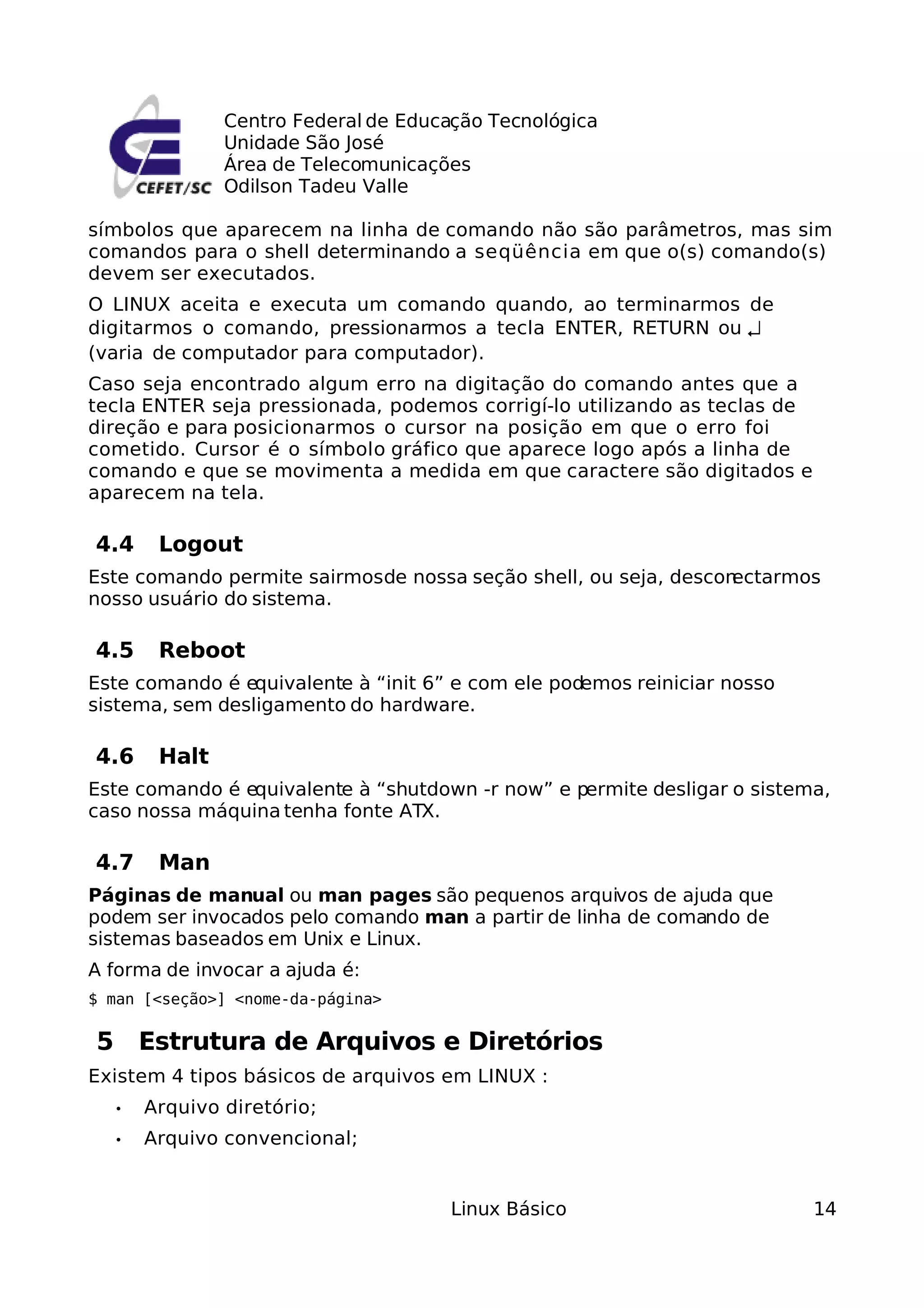 Centro Federal de Educação Tecnológica
               Unidade São José
               Área de Telecomunicações
               Odilson Tadeu Valle

símbolos que aparecem na linha de comando não são parâmetros, mas sim
comandos para o shell determinando a seqüência em que o(s) comando(s)
devem ser executados.
O LINUX aceita e executa um comando quando, ao terminarmos de
digitarmos o comando, pressionarmos a tecla ENTER, RETURN ou ↵
(varia de computador para computador).
Caso seja encontrado algum erro na digitação do comando antes que a
tecla ENTER seja pressionada, podemos corrigí-lo utilizando as teclas de
direção e para posicionarmos o cursor na posição em que o erro foi
cometido. Cursor é o símbolo gráfico que aparece logo após a linha de
comando e que se movimenta a medida em que caractere são digitados e
aparecem na tela.

4.4     Logout
Este comando permite sairmosde nossa seção shell, ou seja, desconectarmos
nosso usuário do sistema.

4.5     Reboot
Este comando é equivalente à “init 6” e com ele podemos reiniciar nosso
sistema, sem desligamento do hardware.

4.6     Halt
Este comando é equivalente à “shutdown -r now” e permite desligar o sistema,
caso nossa máquina tenha fonte ATX.

4.7     Man
Páginas de manual ou man pages são pequenos arquivos de ajuda que
podem ser invocados pelo comando man a partir de linha de comando de
sistemas baseados em Unix e Linux.
A forma de invocar a ajuda é:
$ man [<seção>] <nome-da-página>

5 Estrutura de Arquivos e Diretórios
Existem 4 tipos básicos de arquivos em LINUX :
   •   Arquivo diretório;
   •   Arquivo convencional;


                                      Linux Básico                         14
 