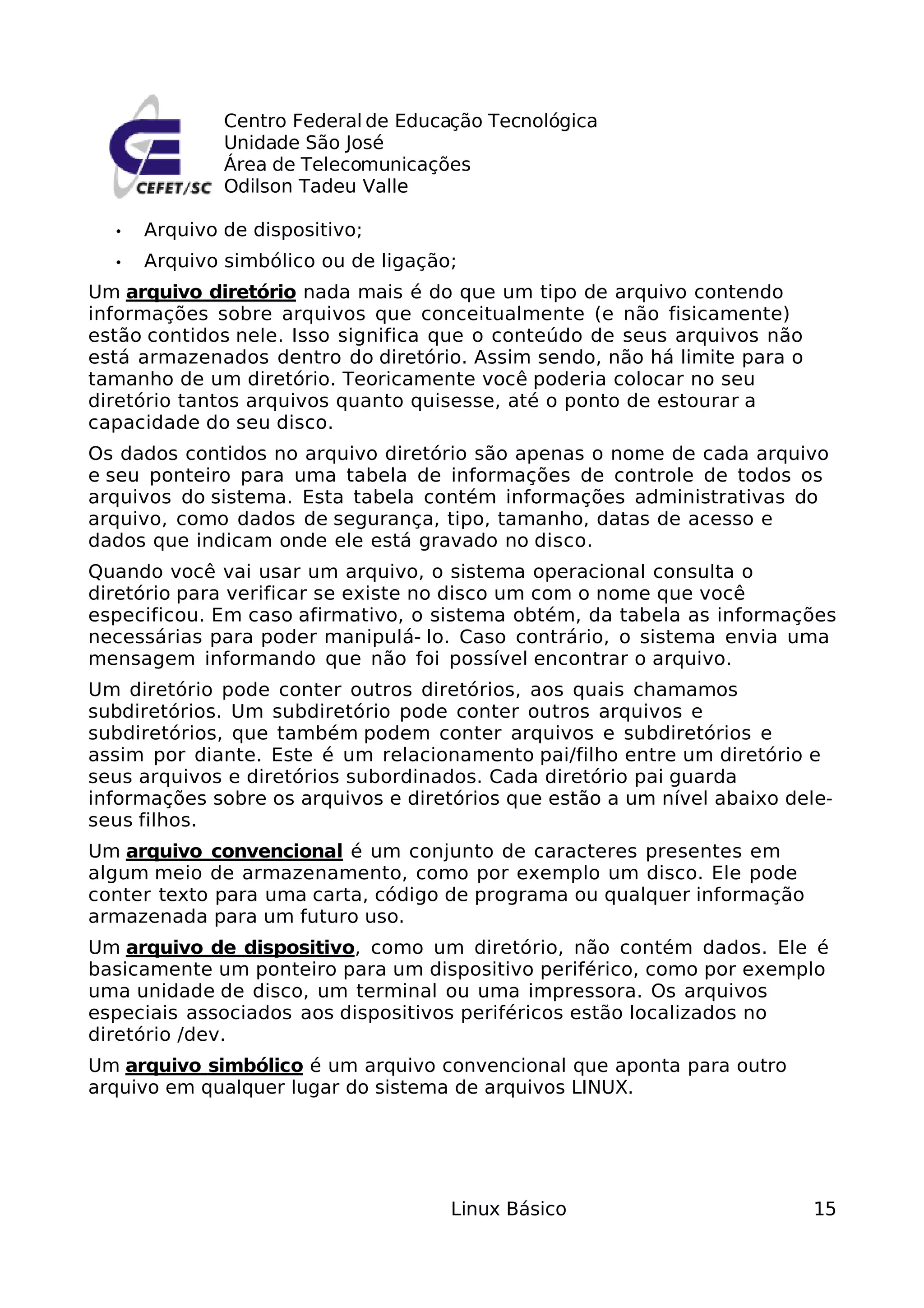 Centro Federal de Educação Tecnológica
              Unidade São José
              Área de Telecomunicações
              Odilson Tadeu Valle

  •   Arquivo de dispositivo;
  •   Arquivo simbólico ou de ligação;
Um arquivo diretório nada mais é do que um tipo de arquivo contendo
informações sobre arquivos que conceitualmente (e não fisicamente)
estão contidos nele. Isso significa que o conteúdo de seus arquivos não
está armazenados dentro do diretório. Assim sendo, não há limite para o
tamanho de um diretório. Teoricamente você poderia colocar no seu
diretório tantos arquivos quanto quisesse, até o ponto de estourar a
capacidade do seu disco.
Os dados contidos no arquivo diretório são apenas o nome de cada arquivo
e seu ponteiro para uma tabela de informações de controle de todos os
arquivos do sistema. Esta tabela contém informações administrativas do
arquivo, como dados de segurança, tipo, tamanho, datas de acesso e
dados que indicam onde ele está gravado no disco.
Quando você vai usar um arquivo, o sistema operacional consulta o
diretório para verificar se existe no disco um com o nome que você
especificou. Em caso afirmativo, o sistema obtém, da tabela as informações
necessárias para poder manipulá- lo. Caso contrário, o sistema envia uma
mensagem informando que não foi possível encontrar o arquivo.
Um diretório pode conter outros diretórios, aos quais chamamos
subdiretórios. Um subdiretório pode conter outros arquivos e
subdiretórios, que também podem conter arquivos e subdiretórios e
assim por diante. Este é um relacionamento pai/filho entre um diretório e
seus arquivos e diretórios subordinados. Cada diretório pai guarda
informações sobre os arquivos e diretórios que estão a um nível abaixo dele-
seus filhos.
Um arquivo convencional é um conjunto de caracteres presentes em
algum meio de armazenamento, como por exemplo um disco. Ele pode
conter texto para uma carta, código de programa ou qualquer informação
armazenada para um futuro uso.
Um arquivo de dispositivo, como um diretório, não contém dados. Ele é
basicamente um ponteiro para um dispositivo periférico, como por exemplo
uma unidade de disco, um terminal ou uma impressora. Os arquivos
especiais associados aos dispositivos periféricos estão localizados no
diretório /dev.
Um arquivo simbólico é um arquivo convencional que aponta para outro
arquivo em qualquer lugar do sistema de arquivos LINUX.




                                     Linux Básico                         15
 