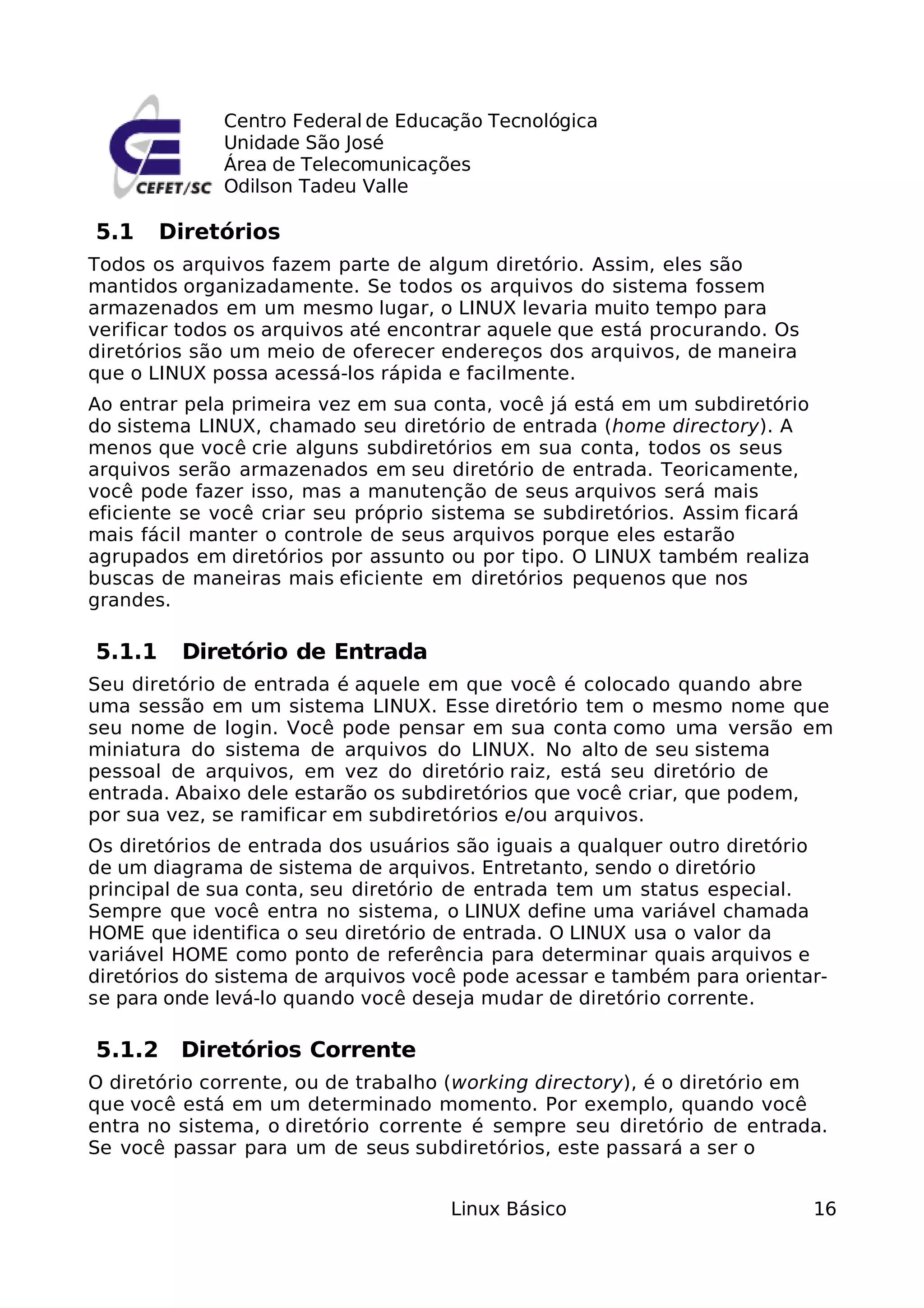 Centro Federal de Educação Tecnológica
             Unidade São José
             Área de Telecomunicações
             Odilson Tadeu Valle

5.1     Diretórios
Todos os arquivos fazem parte de algum diretório. Assim, eles são
mantidos organizadamente. Se todos os arquivos do sistema fossem
armazenados em um mesmo lugar, o LINUX levaria muito tempo para
verificar todos os arquivos até encontrar aquele que está procurando. Os
diretórios são um meio de oferecer endereços dos arquivos, de maneira
que o LINUX possa acessá-los rápida e facilmente.
Ao entrar pela primeira vez em sua conta, você já está em um subdiretório
do sistema LINUX, chamado seu diretório de entrada (home directory). A
menos que você crie alguns subdiretórios em sua conta, todos os seus
arquivos serão armazenados em seu diretório de entrada. Teoricamente,
você pode fazer isso, mas a manutenção de seus arquivos será mais
eficiente se você criar seu próprio sistema se subdiretórios. Assim ficará
mais fácil manter o controle de seus arquivos porque eles estarão
agrupados em diretórios por assunto ou por tipo. O LINUX também realiza
buscas de maneiras mais eficiente em diretórios pequenos que nos
grandes.

5.1.1    Diretório de Entrada
Seu diretório de entrada é aquele em que você é colocado quando abre
uma sessão em um sistema LINUX. Esse diretório tem o mesmo nome que
seu nome de login. Você pode pensar em sua conta como uma versão em
miniatura do sistema de arquivos do LINUX. No alto de seu sistema
pessoal de arquivos, em vez do diretório raiz, está seu diretório de
entrada. Abaixo dele estarão os subdiretórios que você criar, que podem,
por sua vez, se ramificar em subdiretórios e/ou arquivos.
Os diretórios de entrada dos usuários são iguais a qualquer outro diretório
de um diagrama de sistema de arquivos. Entretanto, sendo o diretório
principal de sua conta, seu diretório de entrada tem um status especial.
Sempre que você entra no sistema, o LINUX define uma variável chamada
HOME que identifica o seu diretório de entrada. O LINUX usa o valor da
variável HOME como ponto de referência para determinar quais arquivos e
diretórios do sistema de arquivos você pode acessar e também para orientar-
se para onde levá-lo quando você deseja mudar de diretório corrente.

5.1.2    Diretórios Corrente
O diretório corrente, ou de trabalho (working directory), é o diretório em
que você está em um determinado momento. Por exemplo, quando você
entra no sistema, o diretório corrente é sempre seu diretório de entrada.
Se você passar para um de seus subdiretórios, este passará a ser o


                                     Linux Básico                            16
 