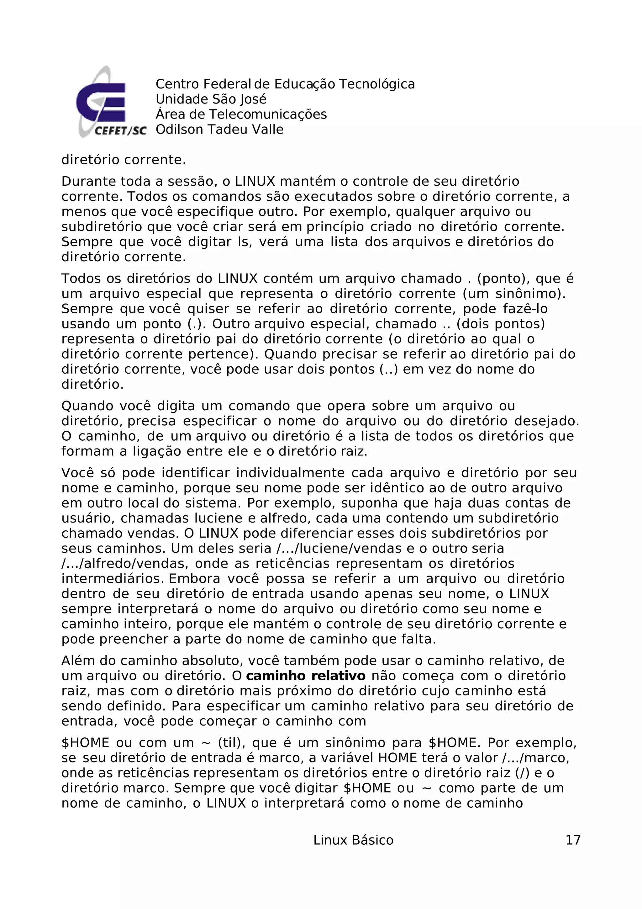 Centro Federal de Educação Tecnológica
              Unidade São José
              Área de Telecomunicações
              Odilson Tadeu Valle

diretório corrente.
Durante toda a sessão, o LINUX mantém o controle de seu diretório
corrente. Todos os comandos são executados sobre o diretório corrente, a
menos que você especifique outro. Por exemplo, qualquer arquivo ou
subdiretório que você criar será em princípio criado no diretório corrente.
Sempre que você digitar ls, verá uma lista dos arquivos e diretórios do
diretório corrente.
Todos os diretórios do LINUX contém um arquivo chamado . (ponto), que é
um arquivo especial que representa o diretório corrente (um sinônimo).
Sempre que você quiser se referir ao diretório corrente, pode fazê-lo
usando um ponto (.). Outro arquivo especial, chamado .. (dois pontos)
representa o diretório pai do diretório corrente (o diretório ao qual o
diretório corrente pertence). Quando precisar se referir ao diretório pai do
diretório corrente, você pode usar dois pontos (..) em vez do nome do
diretório.
Quando você digita um comando que opera sobre um arquivo ou
diretório, precisa especificar o nome do arquivo ou do diretório desejado.
O caminho, de um arquivo ou diretório é a lista de todos os diretórios que
formam a ligação entre ele e o diretório raiz.
Você só pode identificar individualmente cada arquivo e diretório por seu
nome e caminho, porque seu nome pode ser idêntico ao de outro arquivo
em outro local do sistema. Por exemplo, suponha que haja duas contas de
usuário, chamadas luciene e alfredo, cada uma contendo um subdiretório
chamado vendas. O LINUX pode diferenciar esses dois subdiretórios por
seus caminhos. Um deles seria /.../luciene/vendas e o outro seria
/.../alfredo/vendas, onde as reticências representam os diretórios
intermediários. Embora você possa se referir a um arquivo ou diretório
dentro de seu diretório de entrada usando apenas seu nome, o LINUX
sempre interpretará o nome do arquivo ou diretório como seu nome e
caminho inteiro, porque ele mantém o controle de seu diretório corrente e
pode preencher a parte do nome de caminho que falta.
Além do caminho absoluto, você também pode usar o caminho relativo, de
um arquivo ou diretório. O caminho relativo não começa com o diretório
raiz, mas com o diretório mais próximo do diretório cujo caminho está
sendo definido. Para especificar um caminho relativo para seu diretório de
entrada, você pode começar o caminho com
$HOME ou com um ~ (til), que é um sinônimo para $HOME. Por exemplo,
se seu diretório de entrada é marco, a variável HOME terá o valor /.../marco,
onde as reticências representam os diretórios entre o diretório raiz (/) e o
diretório marco. Sempre que você digitar $HOME ou ~ como parte de um
nome de caminho, o LINUX o interpretará como o nome de caminho

                                     Linux Básico                          17
 