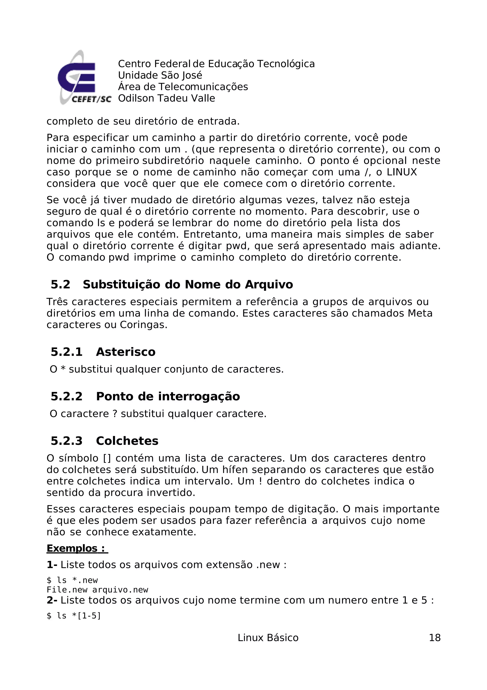 Centro Federal de Educação Tecnológica
              Unidade São José
              Área de Telecomunicações
              Odilson Tadeu Valle

completo de seu diretório de entrada.
Para especificar um caminho a partir do diretório corrente, você pode
iniciar o caminho com um . (que representa o diretório corrente), ou com o
nome do primeiro subdiretório naquele caminho. O ponto é opcional neste
caso porque se o nome de caminho não começar com uma /, o LINUX
considera que você quer que ele comece com o diretório corrente.
Se você já tiver mudado de diretório algumas vezes, talvez não esteja
seguro de qual é o diretório corrente no momento. Para descobrir, use o
comando ls e poderá se lembrar do nome do diretório pela lista dos
arquivos que ele contém. Entretanto, uma maneira mais simples de saber
qual o diretório corrente é digitar pwd, que será apresentado mais adiante.
O comando pwd imprime o caminho completo do diretório corrente.

5.2    Substituição do Nome do Arquivo
Três caracteres especiais permitem a referência a grupos de arquivos ou
diretórios em uma linha de comando. Estes caracteres são chamados Meta
caracteres ou Coringas.

5.2.1    Asterisco
O * substitui qualquer conjunto de caracteres.

5.2.2    Ponto de interrogação
O caractere ? substitui qualquer caractere.

5.2.3    Colchetes
O símbolo [] contém uma lista de caracteres. Um dos caracteres dentro
do colchetes será substituído. Um hífen separando os caracteres que estão
entre colchetes indica um intervalo. Um ! dentro do colchetes indica o
sentido da procura invertido.
Esses caracteres especiais poupam tempo de digitação. O mais importante
é que eles podem ser usados para fazer referência a arquivos cujo nome
não se conhece exatamente.
Exemplos :
1- Liste todos os arquivos com extensão .new :
$ ls *.new
File.new arquivo.new
2- Liste todos os arquivos cujo nome termine com um numero entre 1 e 5 :
$ ls *[1-5]

                                     Linux Básico                       18
 