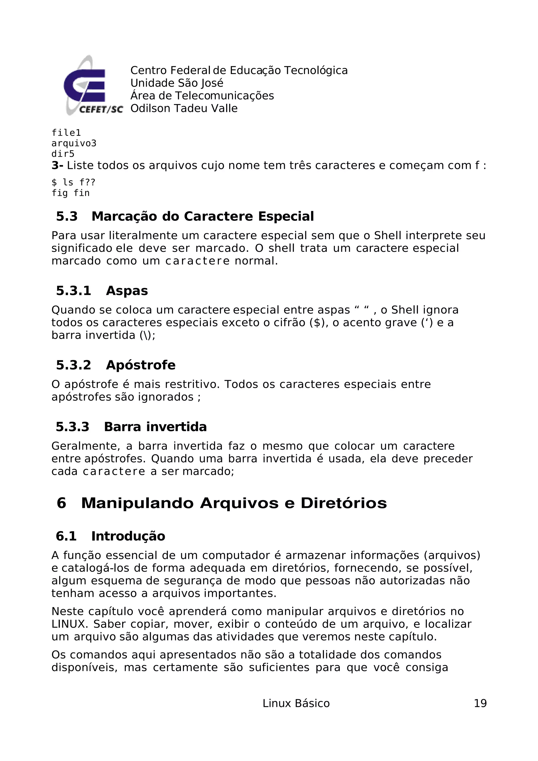 Centro Federal de Educação Tecnológica
              Unidade São José
              Área de Telecomunicações
              Odilson Tadeu Valle

file1
arquivo3
dir5
3- Liste todos os arquivos cujo nome tem três caracteres e começam com f :
$ ls f??
fig fin

5.3     Marcação do Caractere Especial
Para usar literalmente um caractere especial sem que o Shell interprete seu
significado ele deve ser marcado. O shell trata um caractere especial
marcado como um c a r a c t e r e normal.

5.3.1      Aspas
Quando se coloca um caractere especial entre aspas “ “ , o Shell ignora
todos os caracteres especiais exceto o cifrão ($), o acento grave (‘) e a
barra invertida ();

5.3.2      Apóstrofe
O apóstrofe é mais restritivo. Todos os caracteres especiais entre
apóstrofes são ignorados ;

5.3.3      Barra invertida
Geralmente, a barra invertida faz o mesmo que colocar um caractere
entre apóstrofes. Quando uma barra invertida é usada, ela deve preceder
cada c a r a c t e r e a ser marcado;


6 Manipulando Arquivos e Diretórios

6.1     Introdução
A função essencial de um computador é armazenar informações (arquivos)
e catalogá-los de forma adequada em diretórios, fornecendo, se possível,
algum esquema de segurança de modo que pessoas não autorizadas não
tenham acesso a arquivos importantes.
Neste capítulo você aprenderá como manipular arquivos e diretórios no
LINUX. Saber copiar, mover, exibir o conteúdo de um arquivo, e localizar
um arquivo são algumas das atividades que veremos neste capítulo.
Os comandos aqui apresentados não são a totalidade dos comandos
disponíveis, mas certamente são suficientes para que você consiga


                                     Linux Básico                           19
 