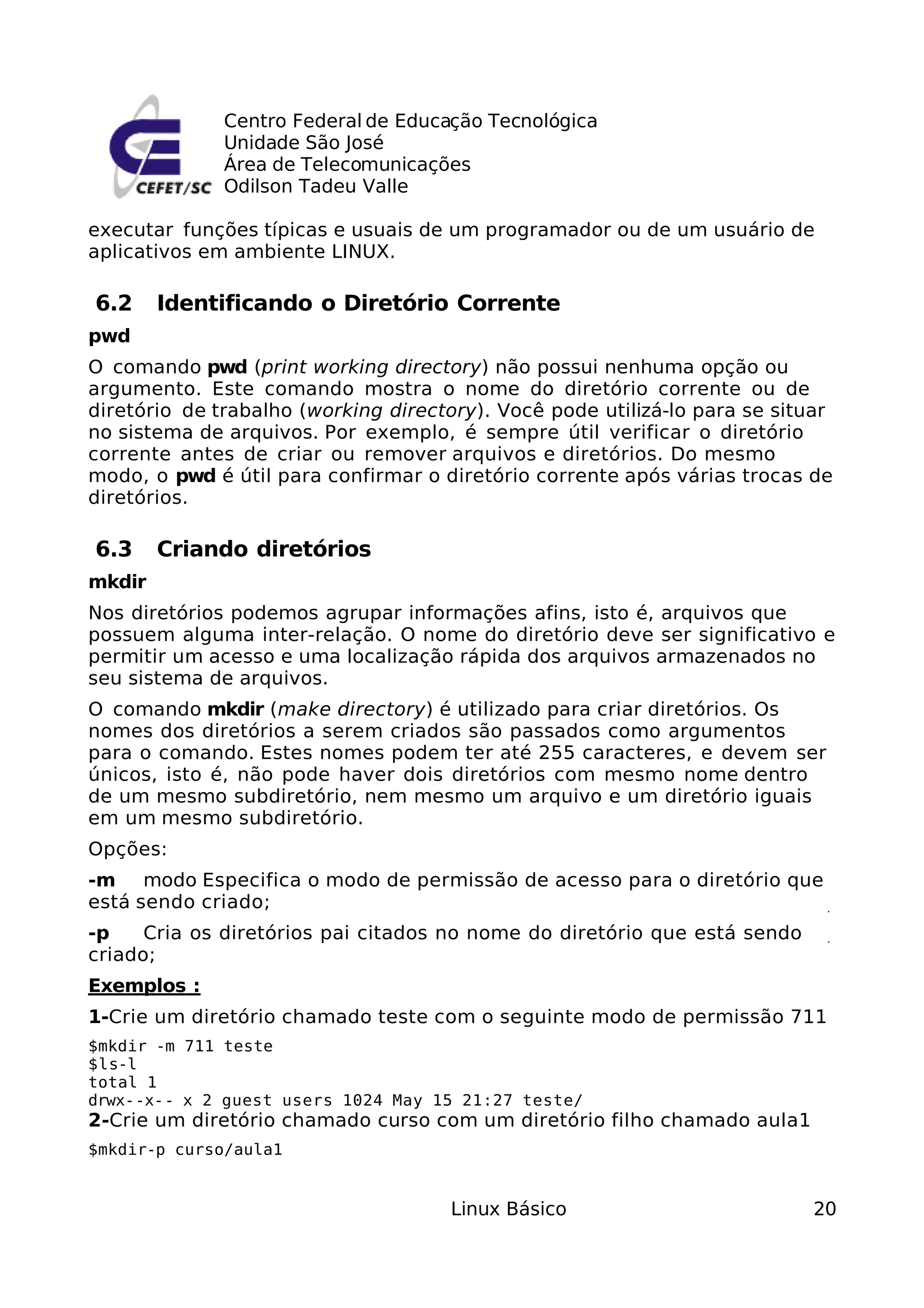 Centro Federal de Educação Tecnológica
              Unidade São José
              Área de Telecomunicações
              Odilson Tadeu Valle

executar funções típicas e usuais de um programador ou de um usuário de
aplicativos em ambiente LINUX.

6.2     Identificando o Diretório Corrente
pwd
O comando pwd (print working directory) não possui nenhuma opção ou
argumento. Este comando mostra o nome do diretório corrente ou de
diretório de trabalho (working directory). Você pode utilizá-lo para se situar
no sistema de arquivos. Por exemplo, é sempre útil verificar o diretório
corrente antes de criar ou remover arquivos e diretórios. Do mesmo
modo, o pwd é útil para confirmar o diretório corrente após várias trocas de
diretórios.

6.3     Criando diretórios
mkdir
Nos diretórios podemos agrupar informações afins, isto é, arquivos que
possuem alguma inter-relação. O nome do diretório deve ser significativo e
permitir um acesso e uma localização rápida dos arquivos armazenados no
seu sistema de arquivos.
O comando mkdir (make directory) é utilizado para criar diretórios. Os
nomes dos diretórios a serem criados são passados como argumentos
para o comando. Estes nomes podem ter até 255 caracteres, e devem ser
únicos, isto é, não pode haver dois diretórios com mesmo nome dentro
de um mesmo subdiretório, nem mesmo um arquivo e um diretório iguais
em um mesmo subdiretório.
Opções:
-m modo Especifica o modo de permissão de acesso para o diretório que
está sendo criado;
-p    Cria os diretórios pai citados no nome do diretório que está sendo
criado;
Exemplos :
1-Crie um diretório chamado teste com o seguinte modo de permissão 711
$mkdir -m 711 teste
$ls-l
total 1
drwx--x-- x 2 guest users 1024 May 15 21:27 teste/
2-Crie um diretório chamado curso com um diretório filho chamado aula1
$mkdir-p curso/aula1


                                     Linux Básico                          20
 