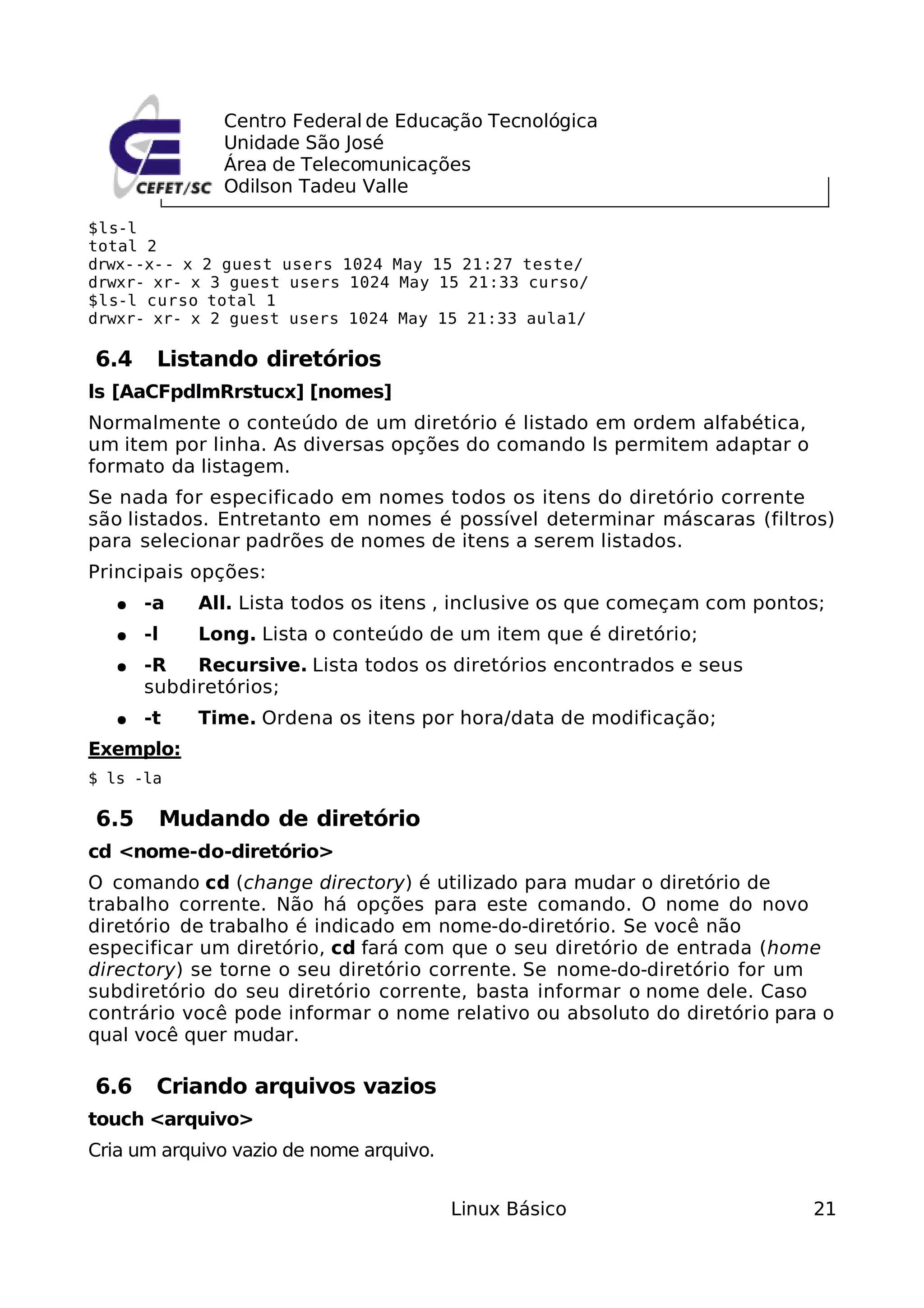 Centro Federal de Educação Tecnológica
                 Unidade São José
                 Área de Telecomunicações
                 Odilson Tadeu Valle

$ls-l
total 2
drwx--x-- x 2 guest users 1024 May 15 21:27 teste/
drwxr- xr- x 3 guest users 1024 May 15 21:33 curso/
$ls-l curso total 1
drwxr- xr- x 2 guest users 1024 May 15 21:33 aula1/

6.4     Listando diretórios
ls [AaCFpdlmRrstucx] [nomes]
Normalmente o conteúdo de um diretório é listado em ordem alfabética,
um item por linha. As diversas opções do comando ls permitem adaptar o
formato da listagem.
Se nada for especificado em nomes todos os itens do diretório corrente
são listados. Entretanto em nomes é possível determinar máscaras (filtros)
para selecionar padrões de nomes de itens a serem listados.
Principais opções:
   ●   -a      All. Lista todos os itens , inclusive os que começam com pontos;
   ●   -l      Long. Lista o conteúdo de um item que é diretório;
   ●   -R   Recursive. Lista todos os diretórios encontrados e seus
       subdiretórios;
   ●   -t      Time. Ordena os itens por hora/data de modificação;
Exemplo:
$ ls -la

6.5         Mudando de diretório
cd <nome-do-diretório>
O comando cd (change directory) é utilizado para mudar o diretório de
trabalho corrente. Não há opções para este comando. O nome do novo
diretório de trabalho é indicado em nome-do-diretório. Se você não
especificar um diretório, cd fará com que o seu diretório de entrada (home
directory) se torne o seu diretório corrente. Se nome-do-diretório for um
subdiretório do seu diretório corrente, basta informar o nome dele. Caso
contrário você pode informar o nome relativo ou absoluto do diretório para o
qual você quer mudar.

6.6     Criando arquivos vazios
touch <arquivo>
Cria um arquivo vazio de nome arquivo.


                                         Linux Básico                        21
 