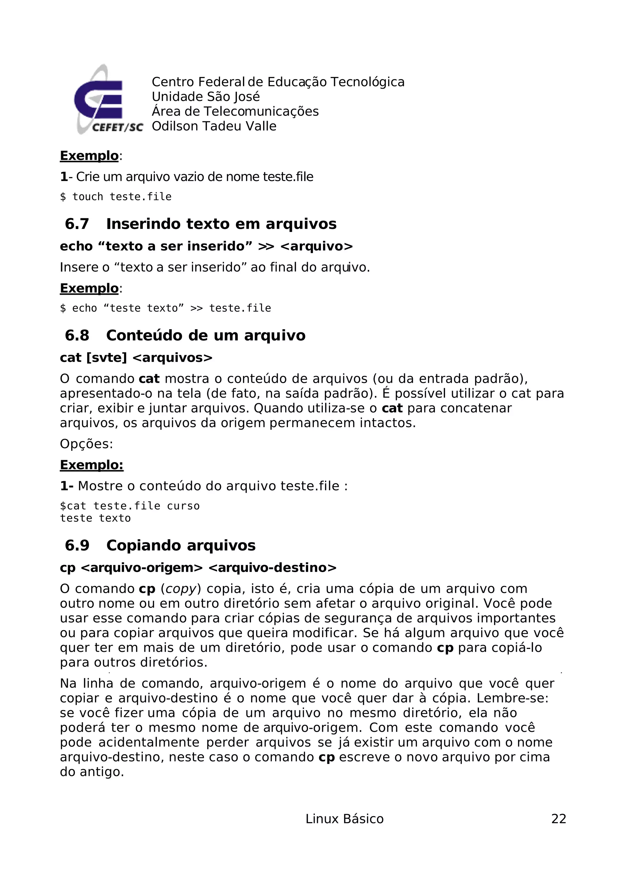 Centro Federal de Educação Tecnológica
               Unidade São José
               Área de Telecomunicações
               Odilson Tadeu Valle

Exemplo:
1- Crie um arquivo vazio de nome teste.file
$ touch teste.file

6.7    Inserindo texto em arquivos
echo “texto a ser inserido” > <arquivo>
                             >
Insere o “texto a ser inserido” ao final do arquivo.
Exemplo:
$ echo “teste texto” >> teste.file

6.8    Conteúdo de um arquivo
cat [svte] <arquivos>
O comando cat mostra o conteúdo de arquivos (ou da entrada padrão),
apresentado-o na tela (de fato, na saída padrão). É possível utilizar o cat para
criar, exibir e juntar arquivos. Quando utiliza-se o cat para concatenar
arquivos, os arquivos da origem permanecem intactos.
Opções:
Exemplo:
1- Mostre o conteúdo do arquivo teste.file :
$cat teste.file curso
teste texto

6.9    Copiando arquivos
cp <arquivo-origem> <arquivo-destino>
O comando cp (copy) copia, isto é, cria uma cópia de um arquivo com
outro nome ou em outro diretório sem afetar o arquivo original. Você pode
usar esse comando para criar cópias de segurança de arquivos importantes
ou para copiar arquivos que queira modificar. Se há algum arquivo que você
quer ter em mais de um diretório, pode usar o comando cp para copiá-lo
para outros diretórios.
Na linha de comando, arquivo-origem é o nome do arquivo que você quer
copiar e arquivo-destino é o nome que você quer dar à cópia. Lembre-se:
se você fizer uma cópia de um arquivo no mesmo diretório, ela não
poderá ter o mesmo nome de arquivo-origem. Com este comando você
pode acidentalmente perder arquivos se já existir um arquivo com o nome
arquivo-destino, neste caso o comando cp escreve o novo arquivo por cima
do antigo.


                                         Linux Básico                        22
 